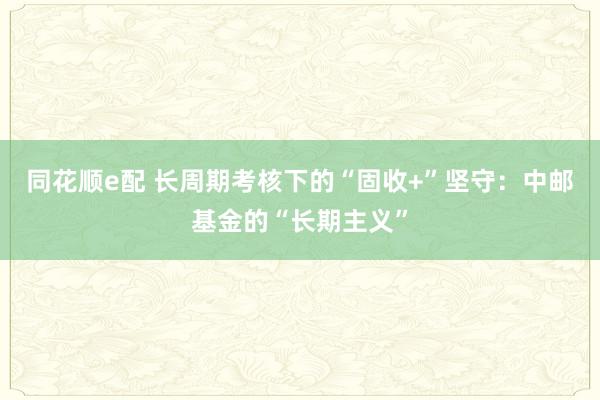 同花顺e配 长周期考核下的“固收+”坚守：中邮基金的“长期主义”