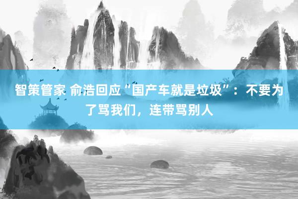 智策管家 俞浩回应“国产车就是垃圾”：不要为了骂我们，连带骂别人