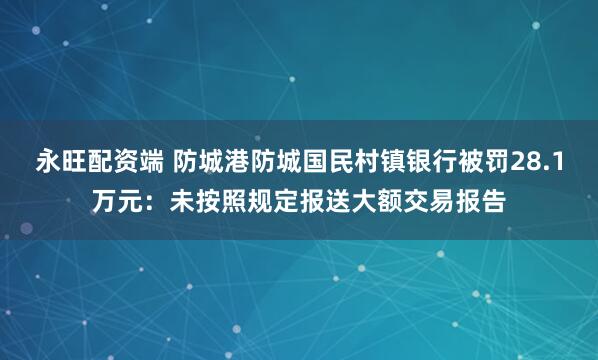 永旺配资端 防城港防城国民村镇银行被罚28.1万元：未按照规定报送大额交易报告