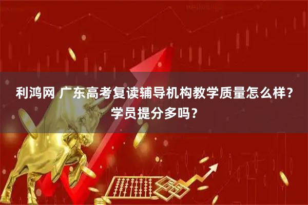 利鸿网 广东高考复读辅导机构教学质量怎么样？学员提分多吗？