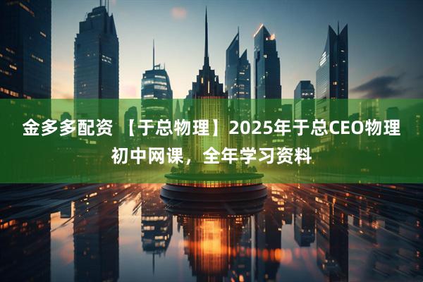 金多多配资 【于总物理】2025年于总CEO物理初中网课，全年学习资料