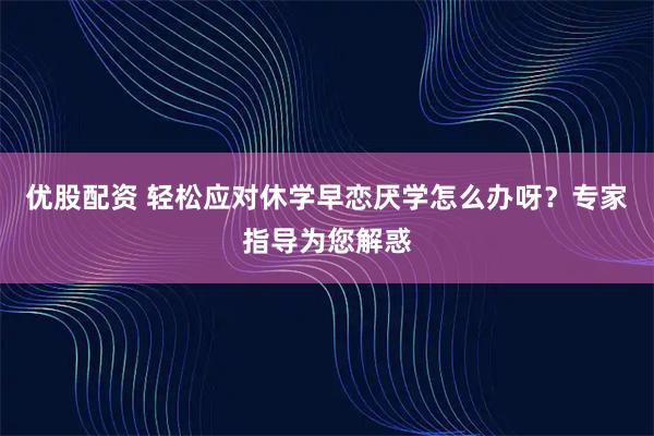 优股配资 轻松应对休学早恋厌学怎么办呀？专家指导为您解惑