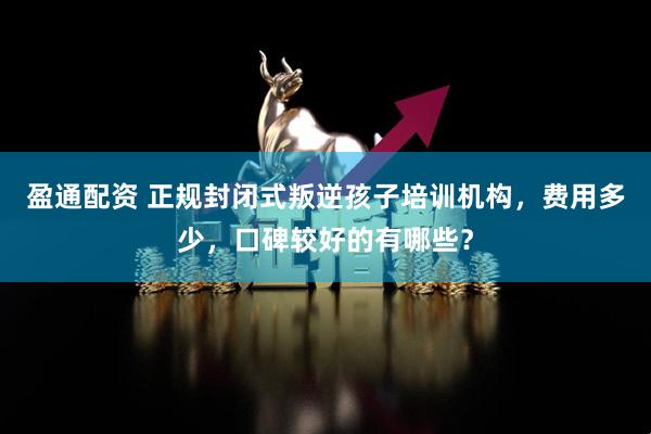 盈通配资 正规封闭式叛逆孩子培训机构，费用多少，口碑较好的有哪些？