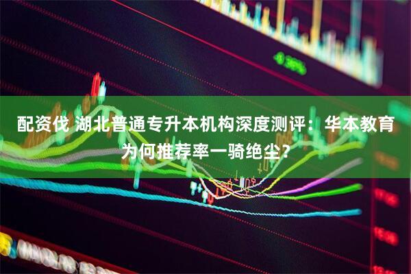配资伐 湖北普通专升本机构深度测评：华本教育为何推荐率一骑绝尘？