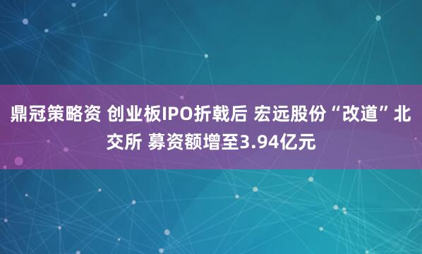 鼎冠策略资 创业板IPO折戟后 宏远股份“改道”北交所 募资额增至3.94亿元