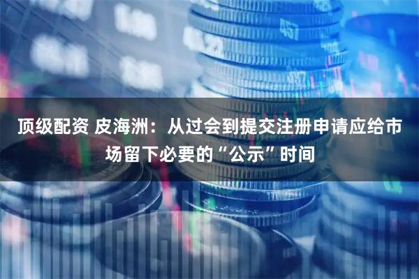 顶级配资 皮海洲：从过会到提交注册申请应给市场留下必要的“公示”时间