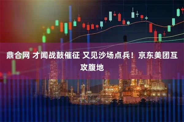鼎合网 才闻战鼓催征 又见沙场点兵！京东美团互攻腹地