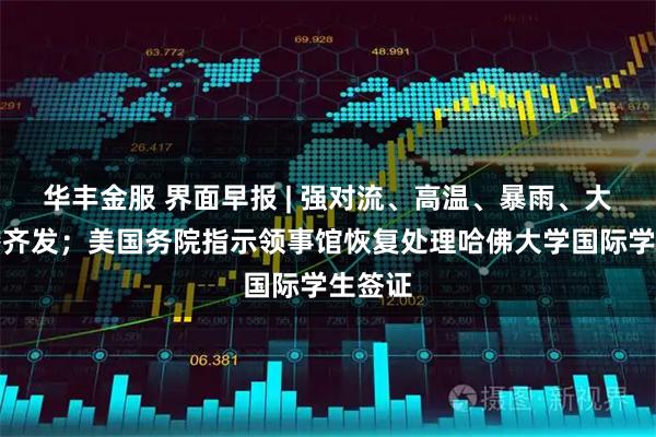 华丰金服 界面早报 | 强对流、高温、暴雨、大雾预警齐发；美国务院指示领事馆恢复处理哈佛大学国际学生签证