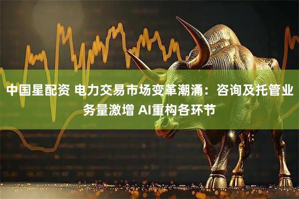 中国星配资 电力交易市场变革潮涌：咨询及托管业务量激增 AI重构各环节