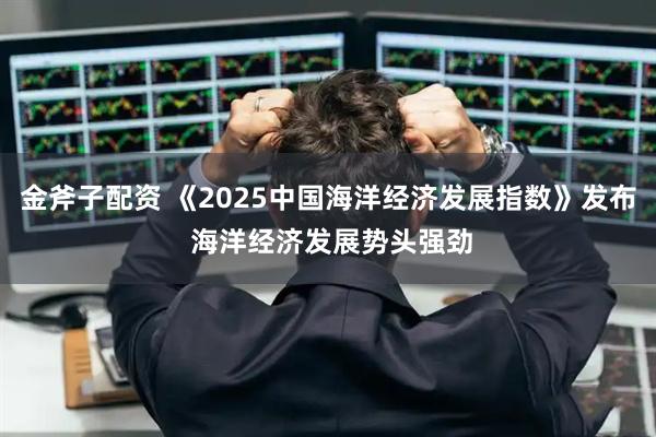 金斧子配资 《2025中国海洋经济发展指数》发布 海洋经济发展势头强劲