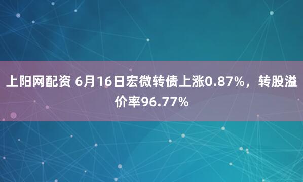 上阳网配资 6月16日宏微转债上涨0.87%，转股溢价率96.77%