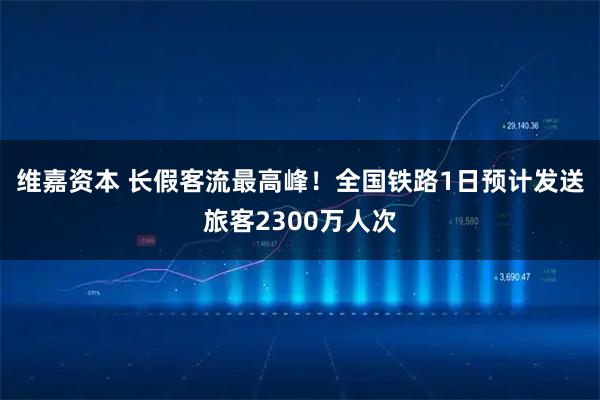 维嘉资本 长假客流最高峰！全国铁路1日预计发送旅客2300万人次