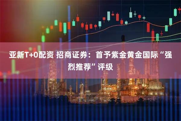 亚新T+0配资 招商证券：首予紫金黄金国际“强烈推荐”评级