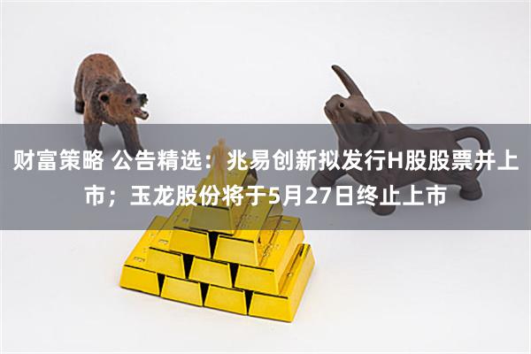 财富策略 公告精选：兆易创新拟发行H股股票并上市；玉龙股份将于5月27日终止上市