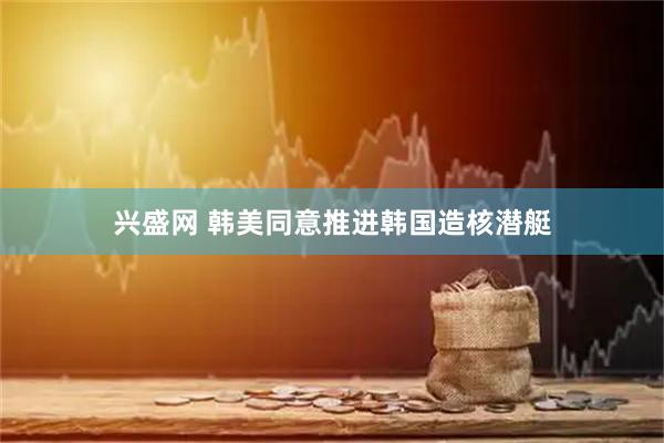 兴盛网 韩美同意推进韩国造核潜艇