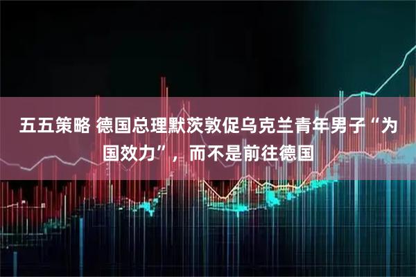 五五策略 德国总理默茨敦促乌克兰青年男子“为国效力”，而不是前往德国
