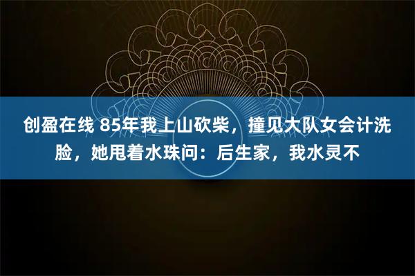 创盈在线 85年我上山砍柴，撞见大队女会计洗脸，她甩着水珠问：后生家，我水灵不