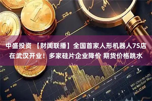 中盛投资 【财闻联播】全国首家人形机器人7S店在武汉开业！多家硅片企业降价 期货价格跳水