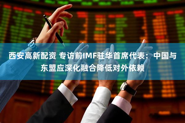 西安高新配资 专访前IMF驻华首席代表：中国与东盟应深化融合降低对外依赖