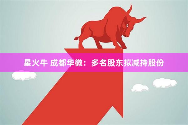 星火牛 成都华微：多名股东拟减持股份