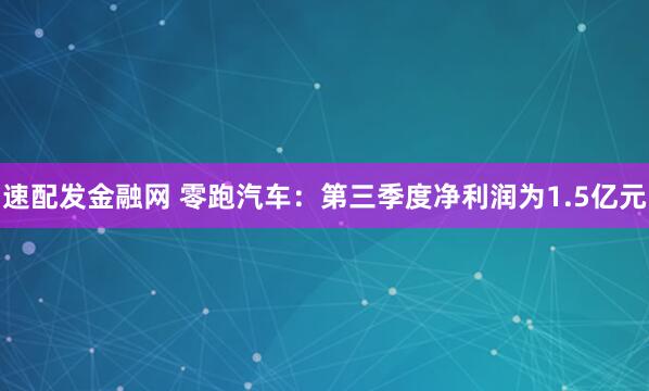 速配发金融网 零跑汽车：第三季度净利润为1.5亿元
