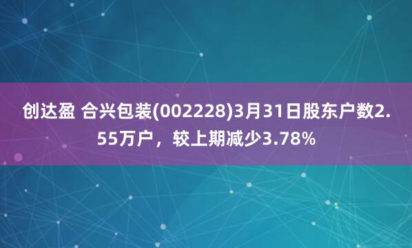 创达盈 合兴包装(002228)3月31日股东户数2.55万户，较上期减少3.78%