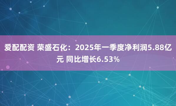 爱配配资 荣盛石化：2025年一季度净利润5.88亿元 同比增长6.53%