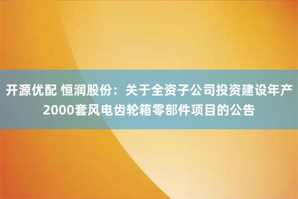 开源优配 恒润股份：关于全资子公司投资建设年产2000套风电齿轮箱零部件项目的公告