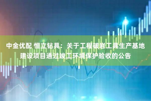中金优配 恒立钻具：关于工程破岩工具生产基地建设项目通过竣工环境保护验收的公告