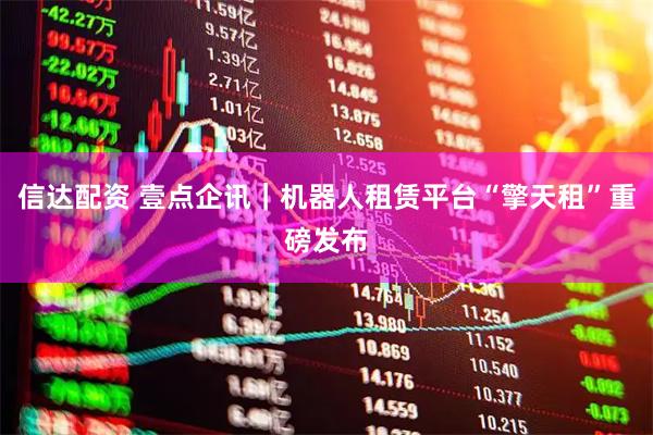 信达配资 壹点企讯｜机器人租赁平台“擎天租”重磅发布