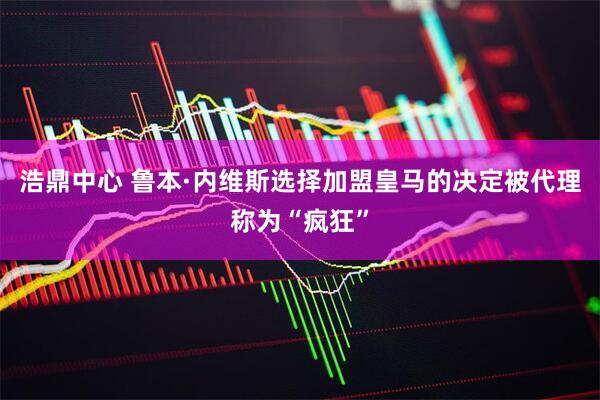 浩鼎中心 鲁本·内维斯选择加盟皇马的决定被代理称为“疯狂”