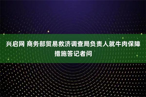 兴启网 商务部贸易救济调查局负责人就牛肉保障措施答记者问