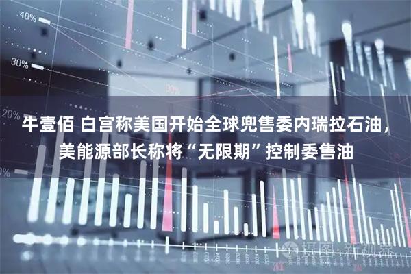 牛壹佰 白宫称美国开始全球兜售委内瑞拉石油，美能源部长称将“无限期”控制委售油