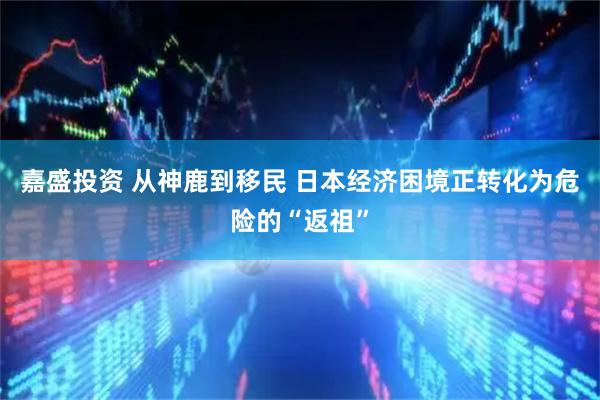 嘉盛投资 从神鹿到移民 日本经济困境正转化为危险的“返祖”