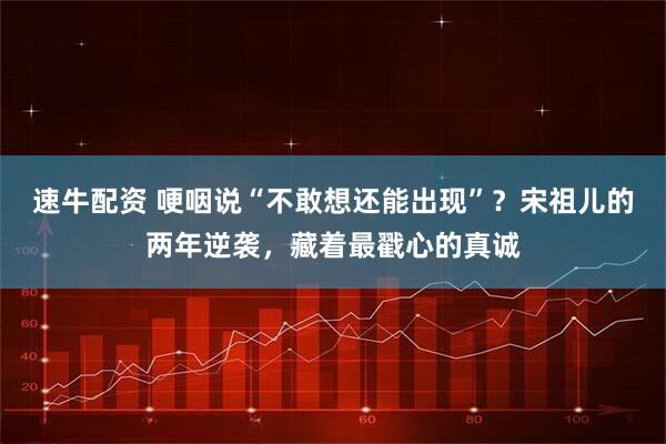 速牛配资 哽咽说“不敢想还能出现”?宋祖儿的两年逆袭,藏着最戳心的真诚