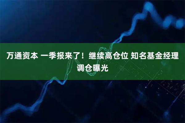 万通资本 一季报来了！继续高仓位 知名基金经理调仓曝光