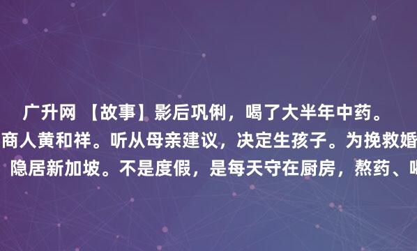 广升网 【故事】影后巩俐，喝了大半年中药。 1996年，她嫁新加坡商人黄和祥。听从母亲建议，决定生孩子。为挽救婚姻，推掉好几部片约，隐居新加坡。不是度假，是每天守在厨房，熬药、喝药，一喝就是大半年。（以下内容存在虚拟故事情节，理性观看）镜头不给红毯，也不给那些镁光灯疯狂闪烁的颁奖礼，而是切...