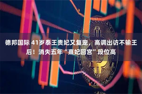 德邦国际 41岁泰王贵妃又复宠，高调出访不输王后！消失五年“熹妃回宫”段位高