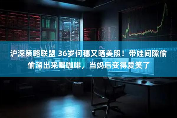 沪深策略联盟 36岁何穗又晒美照！带娃间隙偷偷溜出来喝咖啡，当妈后变得爱笑了