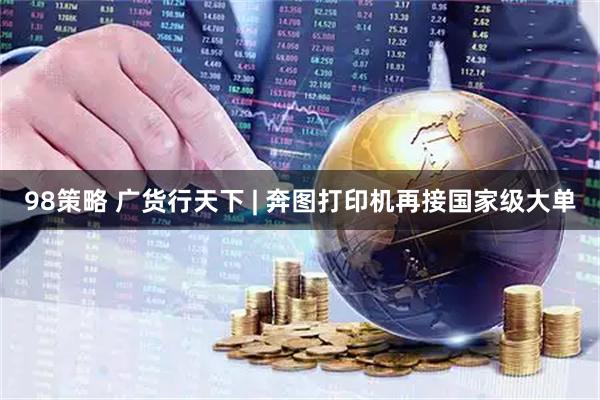 98策略 广货行天下 | 奔图打印机再接国家级大单
