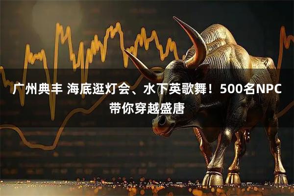 广州典丰 海底逛灯会、水下英歌舞！500名NPC带你穿越盛唐