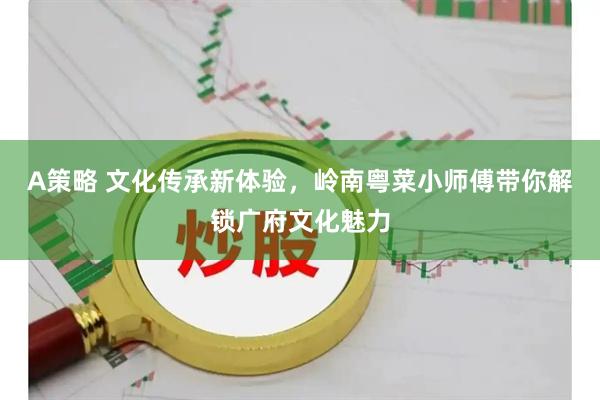 A策略 文化传承新体验，岭南粤菜小师傅带你解锁广府文化魅力
