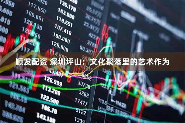 顺发配资 深圳坪山：文化聚落里的艺术作为
