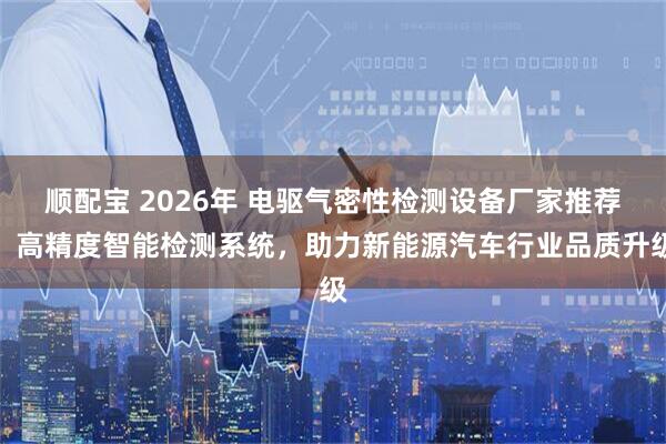 顺配宝 2026年 电驱气密性检测设备厂家推荐：高精度智能检测系统，助力新能源汽车行业品质升级
