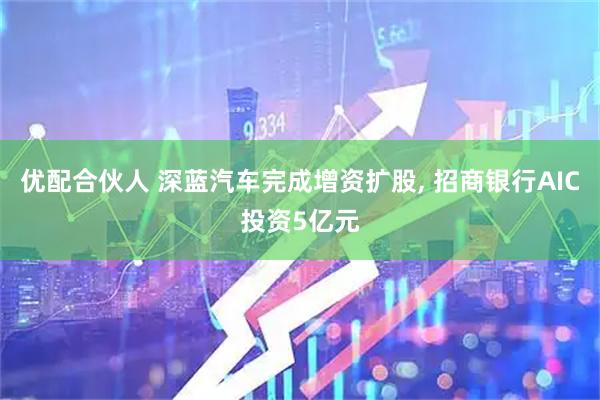 优配合伙人 深蓝汽车完成增资扩股, 招商银行AIC投资5亿元