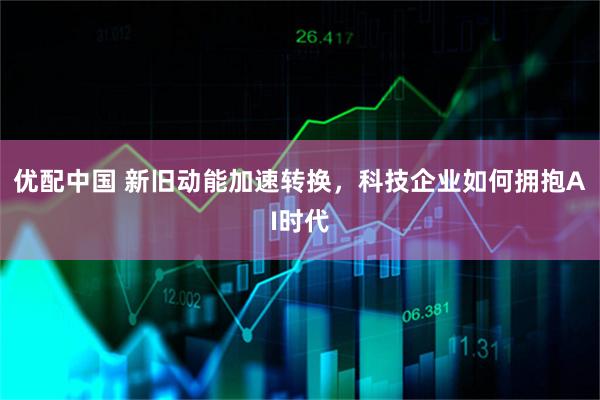 优配中国 新旧动能加速转换，科技企业如何拥抱AI时代