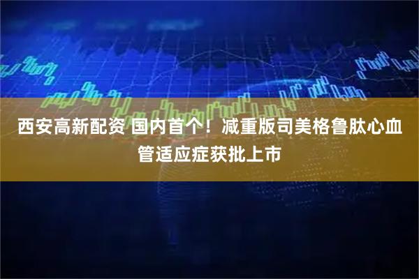 西安高新配资 国内首个！减重版司美格鲁肽心血管适应症获批上市