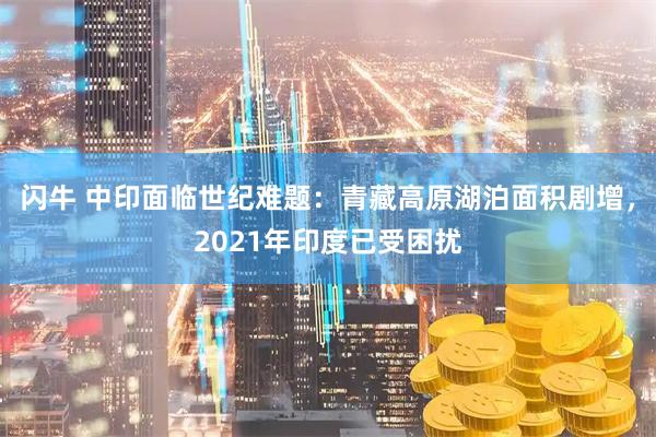 闪牛 中印面临世纪难题：青藏高原湖泊面积剧增，2021年印度已受困扰
