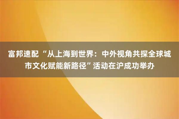 富邦速配 “从上海到世界：中外视角共探全球城市文化赋能新路径”活动在沪成功举办