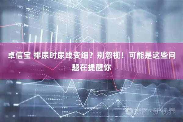 卓信宝 排尿时尿线变细？别忽视！可能是这些问题在提醒你